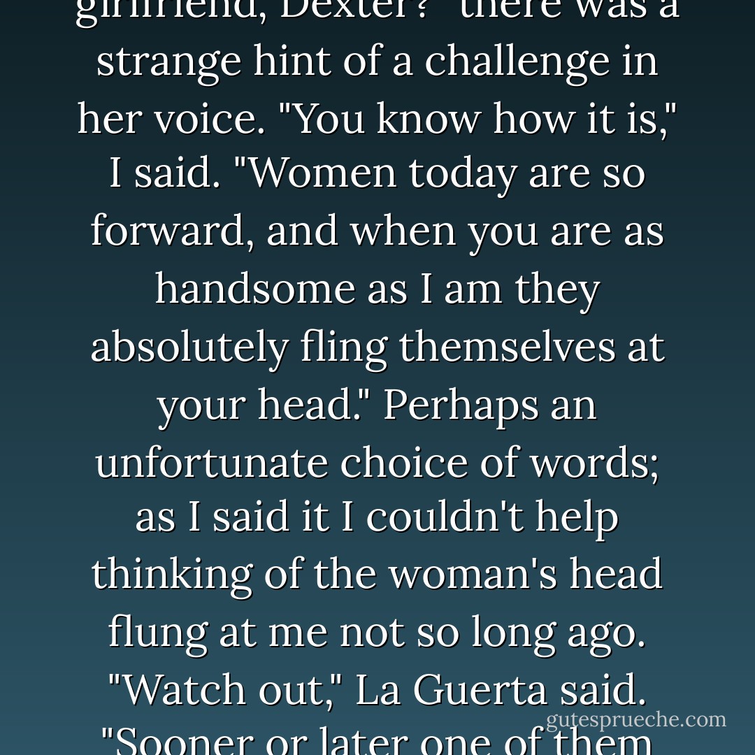 She stared at me "You have a message," she said. "On you machine."<br />I looked over at my answering machine. Sure enough, the light was blinking. The woman really was a detective.<br />"It's some girl," La Guerta said. "She sounds kind of sleepy and happy. You got a girlfriend, Dexter?" there was a strange hint of a challenge in her voice.<br />"You know how it is," I said. "Women today are so forward, and when you are as handsome as I am they absolutely fling themselves at your head." Perhaps an unfortunate choice of words; as I said it I couldn't help thinking of the woman's head flung at me not so long ago.<br />"Watch out," La Guerta said. "Sooner or later one of them will stick." I had no idea what she thought that meant, but it was a very unsettling image.<br />"I'm sure you're right," I said. "Until then, carpe diem."<br />"What?"<br />"It's Latin," I said. "It means, complain in the daylight. - Jeff Lindsay