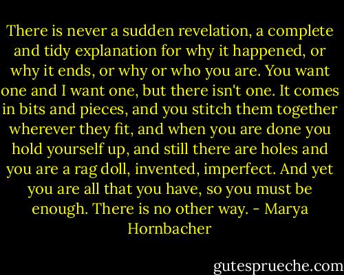 There is never a sudden revelation, a complete and tidy explanation for why it happened, or why it ends, or why or who you are. You want one and I want one, but there isn't one. It comes in bits and pieces, and you stitch them together wherever they fit, and when you are done you hold yourself up, and still there are holes and you are a rag doll, invented, imperfect. And yet you are all that you have, so you must be enough. There is no other way. - Marya Hornbacher