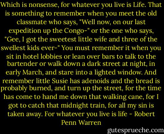 Which is nonsense, for whatever you live is Life. That is something to remember when you meet the old classmate who says, "Well now, on our last expedition up the Congo-" or the one who says, "Gee, I got the sweetest little wife and three of the swellest kids ever-" You must remember it when you sit in hotel lobbies or lean over bars to talk to the bartender or walk down a dark street at night, in early March, and stare into a lighted window. And remember little Susie has adenoids and the bread is probably burned, and turn up the street, for the time has come to hand me down that walking cane, for I got to catch that midnight train, for all my sin is taken away. For whatever you live is life - Robert Penn Warren