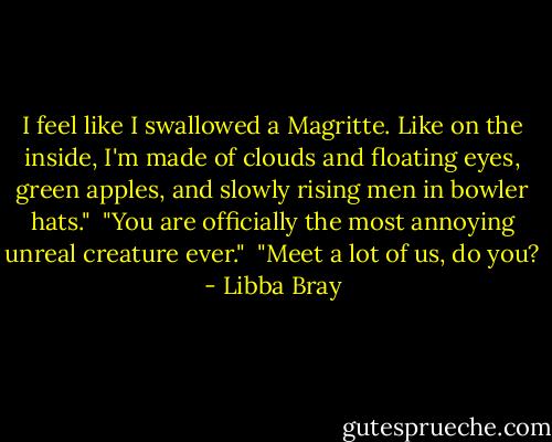 I feel like I swallowed a Magritte. Like on the inside, I'm made of clouds and floating eyes, green apples, and slowly rising men in bowler hats."<br /><br />"You are officially the most annoying unreal creature ever."<br /><br />"Meet a lot of us, do you? - Libba Bray
