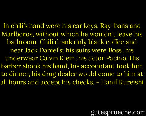 In chili’s hand were his car keys, Ray-bans and Marlboros, without which he wouldn't leave his bathroom. Chili drank only black coffee and neat Jack Daniel’s; his suits were Boss, his underwear Calvin Klein, his actor Pacino. His barber shook his hand, his accountant took him to dinner, his drug dealer would come to him at all hours and accept his checks. - Hanif Kureishi