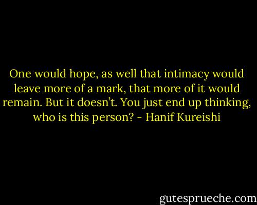 One would hope, as well that intimacy would leave more of a mark, that more of it would remain. But it doesn’t. You just end up thinking, who is this person? - Hanif Kureishi