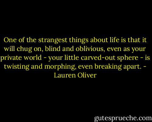 One of the strangest things about life is that it will chug on, blind and oblivious, even as your private world - your little carved-out sphere - is twisting and morphing, even breaking apart. - Lauren Oliver