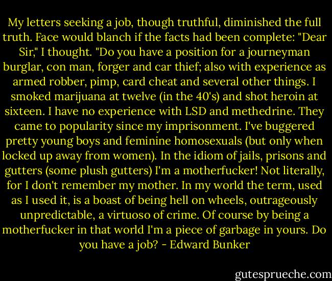 My letters seeking a job, though truthful, diminished the full truth. Face would blanch if the facts had been complete: "Dear Sir," I thought. "Do you have a position for a journeyman burglar, con man, forger and car thief; also with experience as armed robber, pimp, card cheat and several other things. I smoked marijuana at twelve (in the 40's) and shot heroin at sixteen. I have no experience with LSD and methedrine. They came to popularity since my imprisonment. I've buggered pretty young boys and feminine homosexuals (but only when locked up away from women). In the idiom of jails, prisons and gutters (some plush gutters) I'm a motherfucker! Not literally, for I don't remember my mother. In my world the term, used as I used it, is a boast of being hell on wheels, outrageously unpredictable, a virtuoso of crime. Of course by being a motherfucker in that world I'm a piece of garbage in yours. Do you have a job? - Edward Bunker