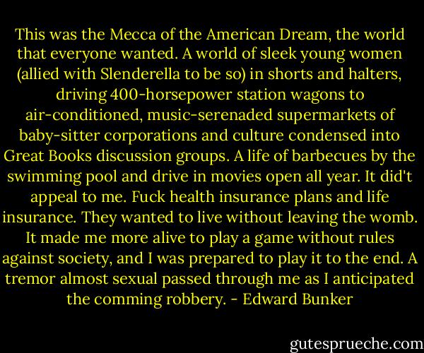 This was the Mecca of the American Dream, the world that everyone wanted. A world of sleek young women (allied with Slenderella to be so) in shorts and halters, driving 400-horsepower station wagons to air-conditioned, music-serenaded supermarkets of baby-sitter corporations and culture condensed into Great Books discussion groups. A life of barbecues by the swimming pool and drive in movies open all year. It did't appeal to me. Fuck health insurance plans and life insurance. They wanted to live without leaving the womb. It made me more alive to play a game without rules against society, and I was prepared to play it to the end. A tremor almost sexual passed through me as I anticipated the comming robbery. - Edward Bunker