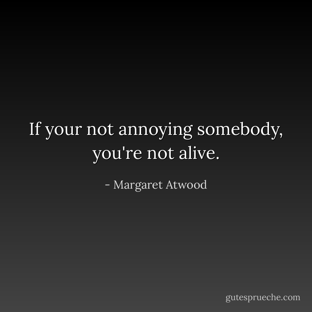 If your not annoying somebody, you're not alive. - Margaret Atwood