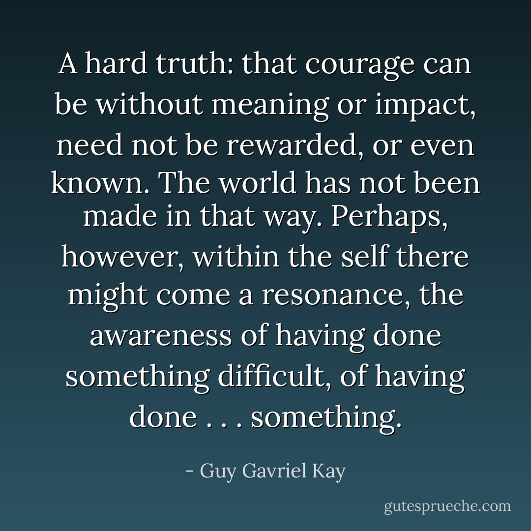 A hard truth: that courage can be without meaning or impact, need not be rewarded, or even known. The world has not been made in that way. Perhaps, however, within the self there might come a resonance, the awareness of having done something difficult, of having done . . . <i>something</i>. - Guy Gavriel Kay