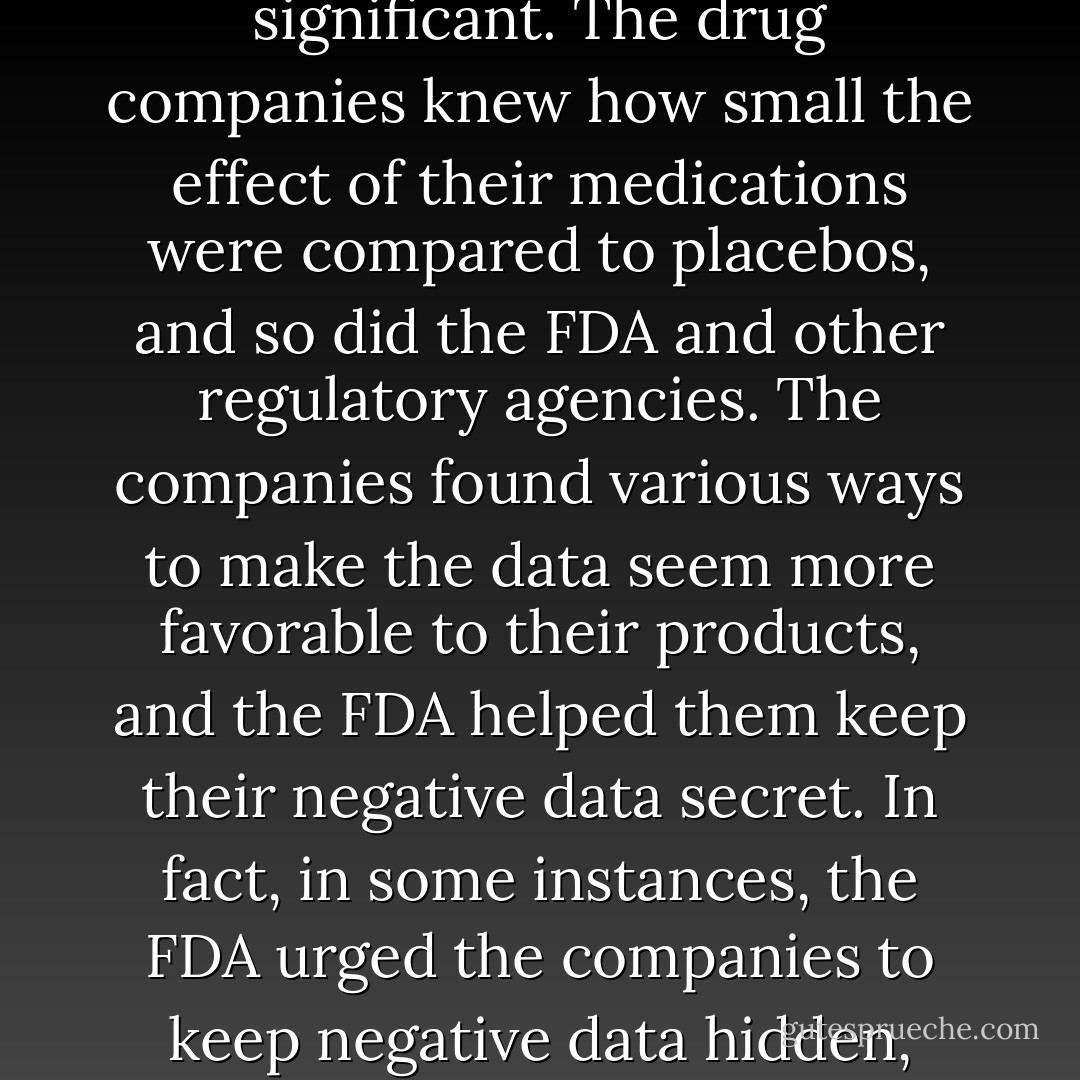 Our analyses of the FDA data showed relatively little difference between the effects of antidepressants and the effects of placebos. Indeed, the effects were so small that they did not qualify as clinically significant. The drug companies knew how small the effect of their medications were compared to placebos, and so did the FDA and other regulatory agencies. The companies found various ways to make the data seem more favorable to their products, and the FDA helped them keep their negative data secret. In fact, in some instances, the FDA urged the companies to keep negative data hidden, even when the companies wanted to reveal them. My colleagues and I hadn't really discovered anything new. We had merely revealed their 'dirty little secret'. - Irving Kirsch