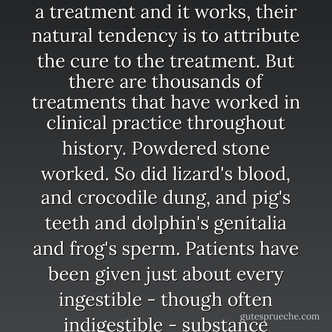 Physicians do not systematically prescribe placebos to their patients. Hence they have no way of comparing the effects of the drugs they prescribe to placebos. When they prescribe a treatment and it works, their natural tendency is to attribute the cure to the treatment. But there are thousands of treatments that have worked in clinical practice throughout history. Powdered stone worked. So did lizard's blood, and crocodile dung, and pig's teeth and dolphin's genitalia and frog's sperm. Patients have been given just about every ingestible - though often indigestible - substance imaginable. They have been 'purged, puked, poisoned, sweated, and shocked', and if these treatments did not kill them, they may have made them better. - Irving Kirsch