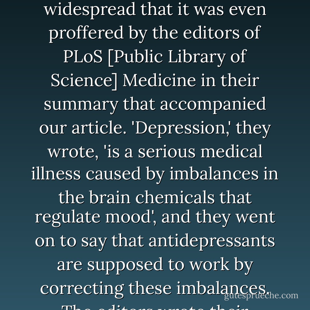 Depression, we are told over and over again, is a brain disease, a chemical imbalance that can be adjusted by antidepressant medication. In an informational brochure issued to inform the public about depression, the US National Institute for Mental Health tells people that 'depressive illnesses are disorders of the brain' and adds that 'important neurotransmitters - chemicals that brain cells use to communicate - appear to be out of balance'. This view is so widespread that it was even proffered by the editors of PLoS [Public Library of Science] Medicine in their summary that accompanied our article. 'Depression,' they wrote, 'is a serious medical illness caused by imbalances in the brain chemicals that regulate mood', and they went on to say that antidepressants are supposed to work by correcting these imbalances.<br />The editors wrote their comment on chemical imbalances as if it were an established fact, and this is also how it is presented by drug companies. Actually, it is not. Instead, even its proponents have to admit that it is a controversial hypothesis that has not yet been proven. Not only is the chemical-imbalance hypothesis unproven, but I will argue that it is about as close as a theory gets in science to being dis-proven by the evidence. - Irving Kirsch
