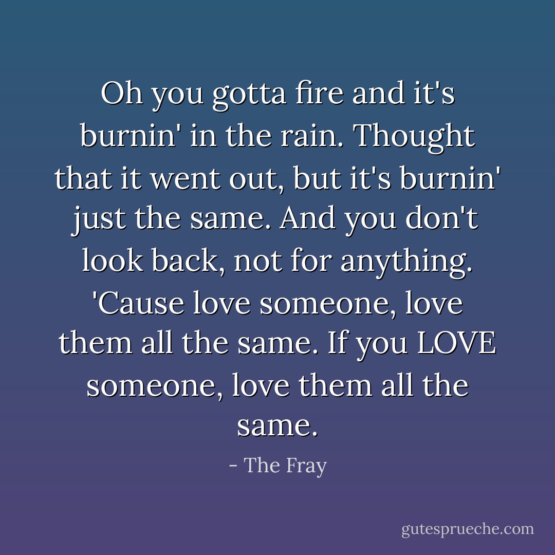 Oh you gotta fire and it's burnin' in the rain.<br />Thought that it went out, but it's burnin' just the same.<br />And you don't look back, not for anything.<br />'Cause love someone, love them all the same.<br />If you LOVE someone, love them all the same. - The Fray