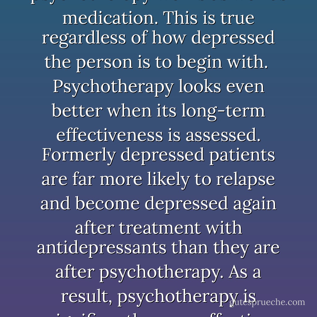 Psychotherapy works for the treatment of depression, and the benefits are substantial. In head-to-head comparisons, in which the short-term effects of psychotherapy and antidepressants are pitted against each other, psychotherapy works as well as medication. This is true regardless of how depressed the person is to begin with. <br />Psychotherapy looks even better when its long-term effectiveness is assessed. Formerly depressed patients are far more likely to relapse and become depressed again after treatment with antidepressants than they are after psychotherapy. As a result, psychotherapy is significantly more effective than medication when measured some time after treatment has ended, and the more time that has passed since the end of treatment, the larger the difference between drugs and psychotherapy. - Irving Kirsch