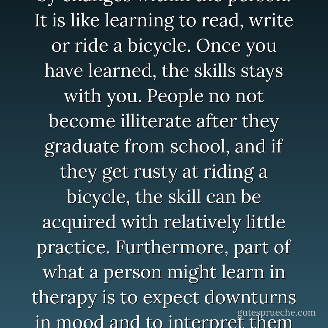 When people recover from depression via psychotherapy, their attributions about recovery are likely to be different than those of people who have been treated with medication. Psychotherapy is a learning experience. Improvement is not produced by an external substance, but by changes within the person. It is like learning to read, write or ride a bicycle. Once you have learned, the skills stays with you. People no not become illiterate after they graduate from school, and if they get rusty at riding a bicycle, the skill can be acquired with relatively little practice. Furthermore, part of what a person might learn in therapy is to expect downturns in mood and to interpret them as a normal part of their life, rather than as an indication of an underlying disorder. This understanding, along with the skills that the person has learned for coping with negative moods and situations, can help to prevent a depressive relapse. - Irving Kirsch