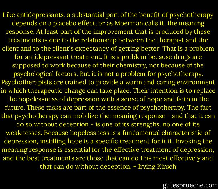 Like antidepressants, a substantial part of the benefit of psychotherapy depends on a placebo effect, or as Moerman calls it, the meaning response. At least part of the improvement that is produced by these treatments is due to the relationship between the therapist and the client and to the client's expectancy of getting better. That is a problem for antidepressant treatment. It is a problem because drugs are supposed to work because of their chemistry, not because of the psychological factors. But it is not a problem for psychotherapy. Psychotherapists are trained to provide a warm and caring environment in which therapeutic change can take place. Their intention is to replace the hopelessness of depression with a sense of hope and faith in the future. These tasks are part of the essence of psychotherapy. The fact that psychotherapy can mobilize the meaning response - and that it can do so without deception - is one of its strengths, no one of its weaknesses. Because hopelessness is a fundamental characteristic of depression, instilling hope is a specific treatment for it it. Invoking the meaning response is essential for the effective treatment of depression, and the best treatments are those that can do this most effectively and that can do without deception. - Irving Kirsch