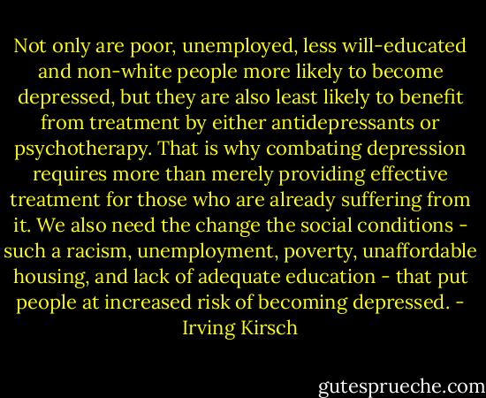 Not only are poor, unemployed, less will-educated and non-white people more likely to become depressed, but they are also least likely to benefit from treatment by either antidepressants or psychotherapy. That is why combating depression requires more than merely providing effective treatment for those who are already suffering from it. We also need the change the social conditions - such a racism, unemployment, poverty, unaffordable housing, and lack of adequate education - that put people at increased risk of becoming depressed. - Irving Kirsch