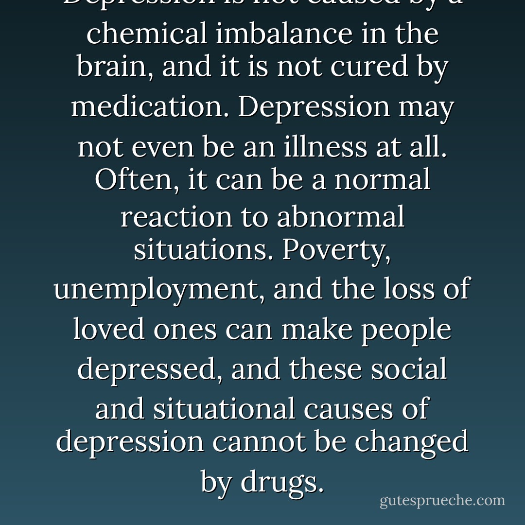 Depression is not caused by a chemical imbalance in the brain, and it is not cured by medication. Depression may not even be an illness at all. Often, it can be a normal reaction to abnormal situations. Poverty, unemployment, and the loss of loved ones can make people depressed, and these social and situational causes of depression cannot be changed by drugs. - Irving Kirsch