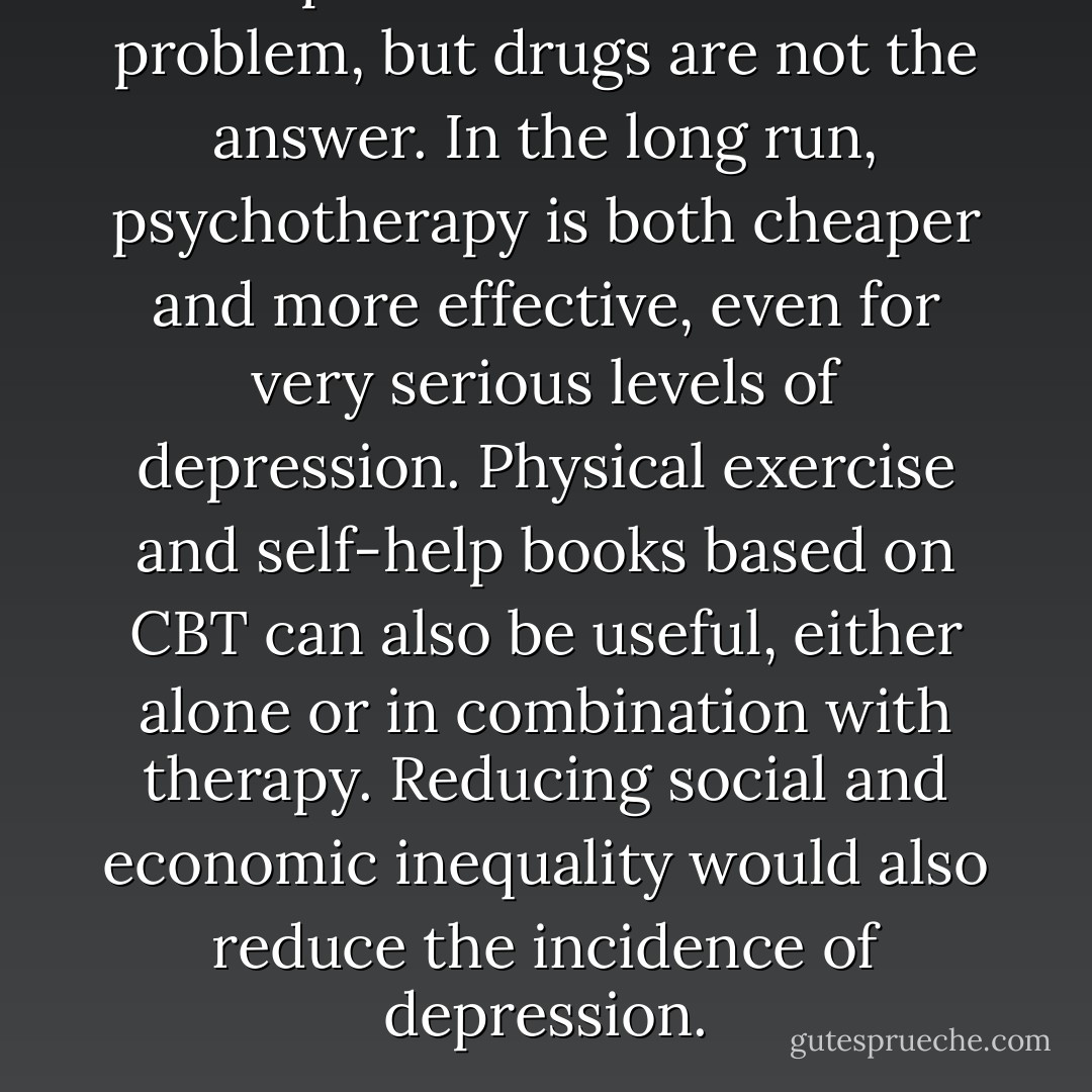 Depression is a serious problem, but drugs are not the answer. In the long run, psychotherapy is both cheaper and more effective, even for very serious levels of depression. Physical exercise and self-help books based on CBT can also be useful, either alone or in combination with therapy. Reducing social and economic inequality would also reduce the incidence of depression. - Irving Kirsch