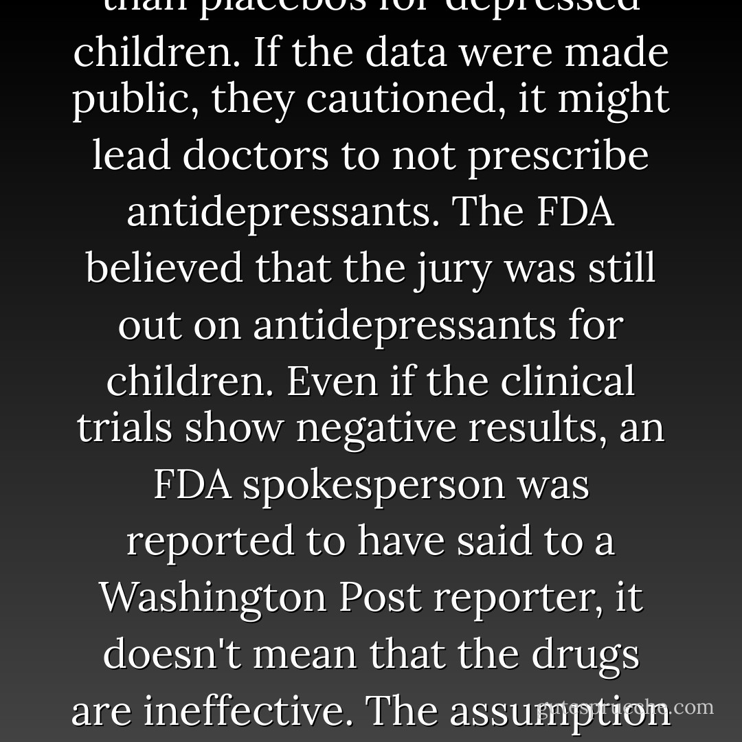 In 2004, the FDA urged drug companies to adopt a 'Don't ask, don't tell' policy with respect to their clinical-trial data showing that antidepressants are not better than placebos for depressed children. If the data were made public, they cautioned, it might lead doctors to not prescribe antidepressants. The FDA believed that the jury was still out on antidepressants for children. Even if the clinical trials show negative results, an FDA spokesperson was reported to have said to a Washington Post reporter, it doesn't mean that the drugs are ineffective. The assumption seems to have been that doctors should prescribe medications that have not been shown to work, until it has been proven that they don't work. - Irving Kirsch