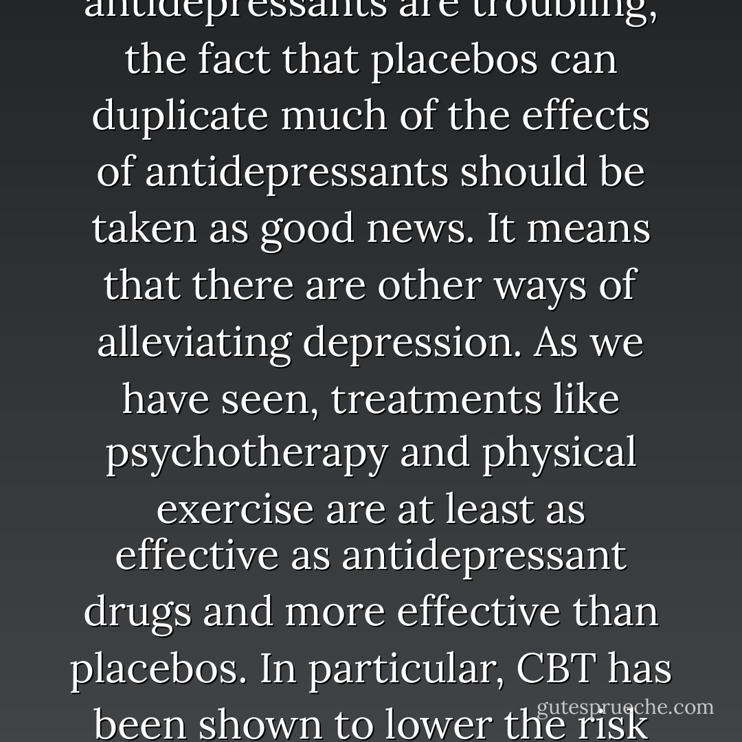 For people who are depressed, and especially for those who do not receive enough benefit from medication of for whom the side effects of antidepressants are troubling, the fact that placebos can duplicate much of the effects of antidepressants should be taken as good news. It means that there are other ways of alleviating depression. As we have seen, treatments like psychotherapy and physical exercise are at least as effective as antidepressant drugs and more effective than placebos. In particular, CBT has been shown to lower the risk of relapsing into depression for years after treatment has ended, making it particularly cost effective. - Irving Kirsch