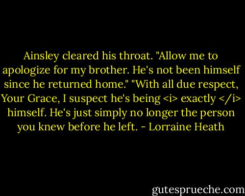 Ainsley cleared his throat. "Allow me to apologize for my brother. He's not been himself since he returned home."<br />"With all due respect, Your Grace, I suspect he's being <i> exactly </i> himself. He's just simply no longer the person you knew before he left. - Lorraine Heath