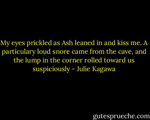My eyes prickled as Ash leaned in and kiss me. A particulary loud snore came from the cave, and the lump in the corner rolled toward us suspiciously - Julie Kagawa
