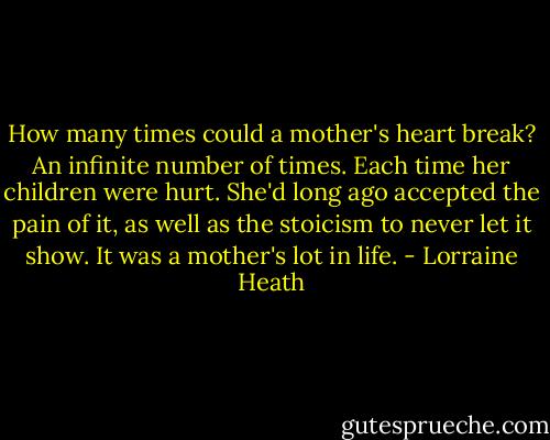 How many times could a mother's heart break? An infinite number of times. Each time her children were hurt. She'd long ago accepted the pain of it, as well as the stoicism to never let it show. It was a mother's lot in life. - Lorraine Heath