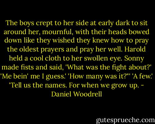 The boys crept to her side at early dark to sit around her, mournful, with their heads bowed down like they wished they knew how to pray the oldest prayers and pray her well. Harold held a cool cloth to her swollen eye. Sonny made fists and said, 'What was the fight about?' 'Me bein' me I guess.' 'How many was it?"' 'A few.' 'Tell us the names. For when we grow up. - Daniel Woodrell