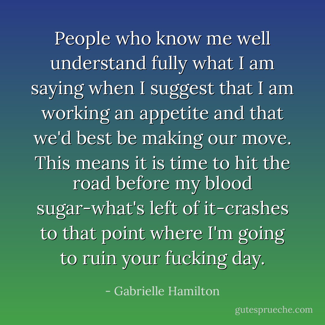 People who know me well understand fully what I am saying when I suggest that I am working an appetite and that we'd best be making our move. This means it is time to hit the road before my blood sugar-what's left of it-crashes to that point where I'm going to ruin your fucking day. - Gabrielle Hamilton