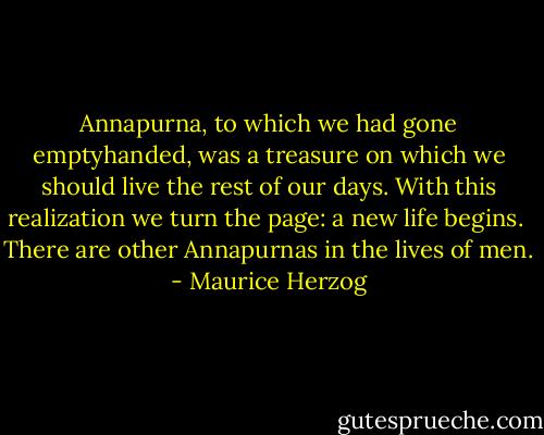 Annapurna, to which we had gone emptyhanded, was a treasure on which we should live the rest of our days. With this realization we turn the page: a new life begins.<br /><br />There are other Annapurnas in the lives of men. - Maurice Herzog