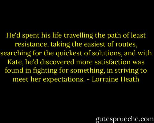 He'd spent his life travelling the path of least resistance, taking the easiest of routes, searching for the quickest of solutions, and with Kate, he'd discovered more satisfaction was found in fighting for something, in striving to meet her expectations. - Lorraine Heath