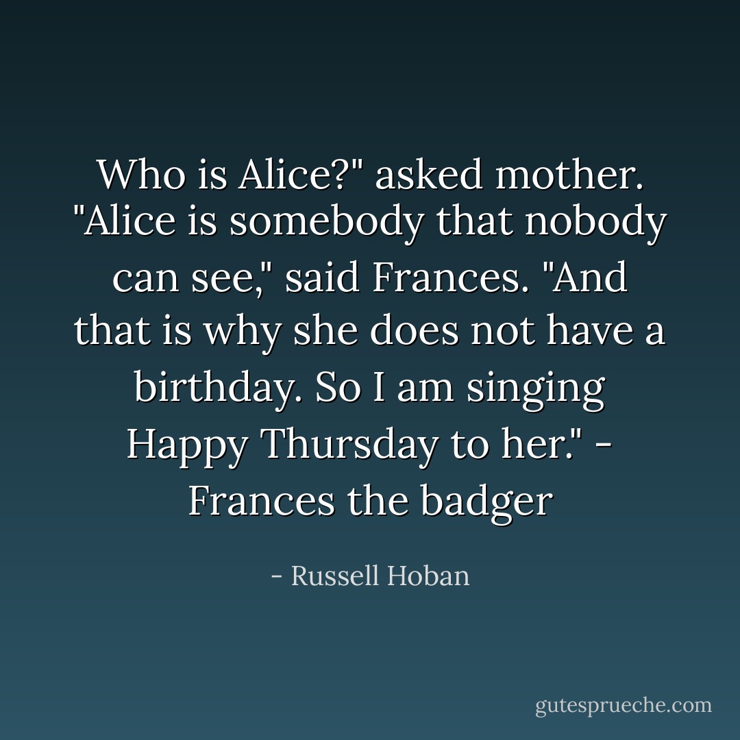 Who is Alice?" asked mother.<br />"Alice is somebody that nobody can see," said Frances. "And that is why she does not have a birthday. So I am singing Happy Thursday to her." - Frances the badger - Russell Hoban