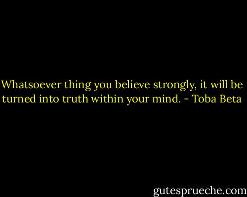 Whatsoever thing you believe strongly,<br />it will be turned into truth within your mind. - Toba Beta