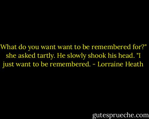 What do you want want to be remembered for?" she asked tartly.<br />He slowly shook his head. "I just want to be remembered. - Lorraine Heath