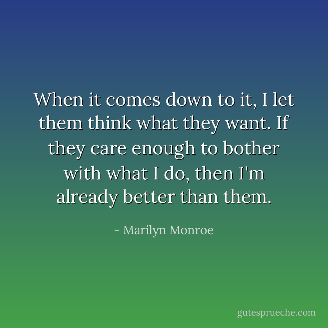 When it comes down to it, I let them think what they want. If they care enough to bother with what I do, then I'm already better than them. - Marilyn Monroe