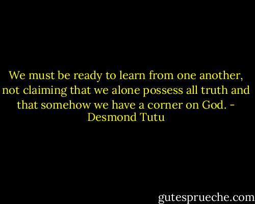 We must be ready to learn from one another, not claiming that we alone possess all truth and that somehow we have a corner on God. - Desmond Tutu