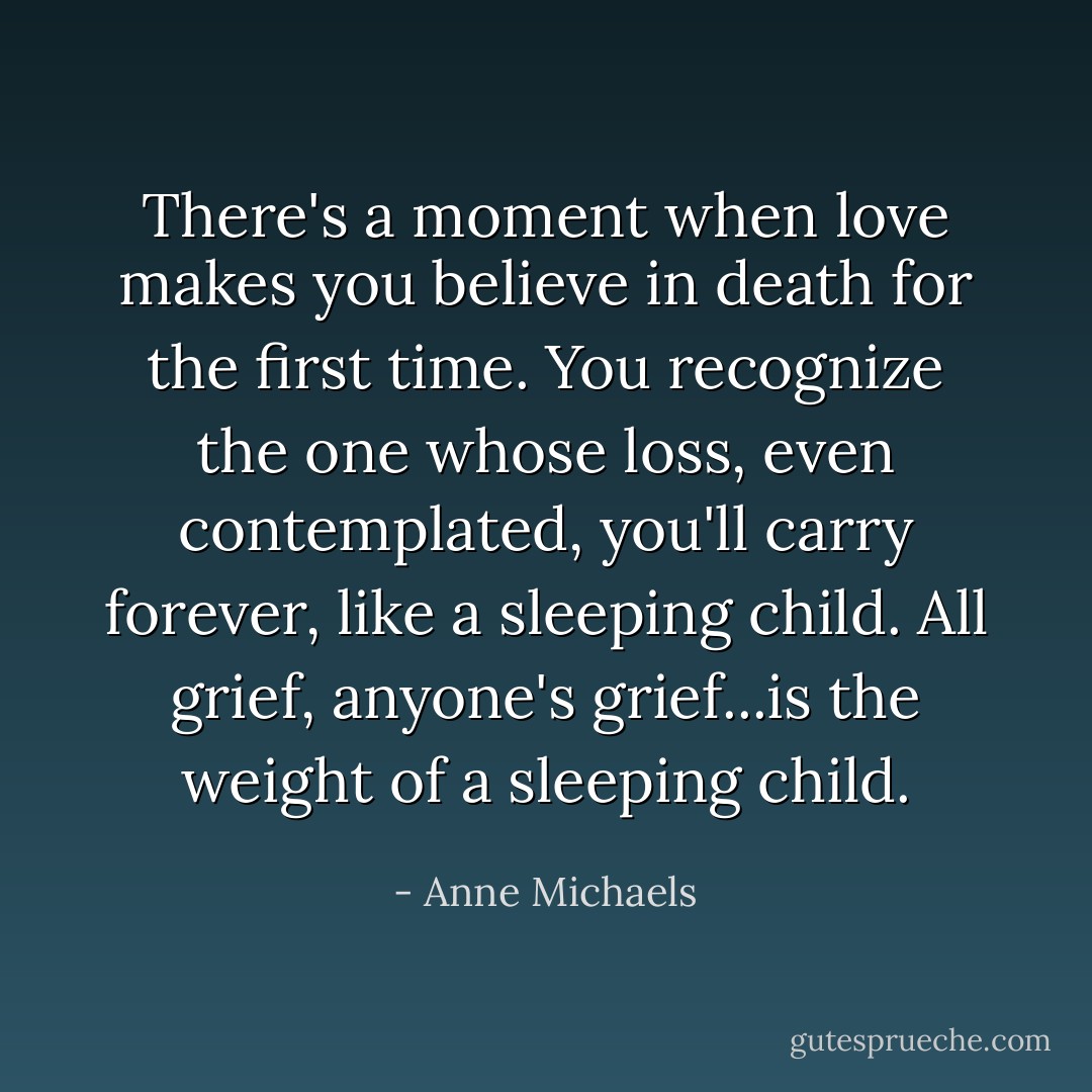 There's a moment when love makes you believe in death for the first time. You recognize the one whose loss, even contemplated, you'll carry forever, like a sleeping child. All grief, anyone's grief...is the weight of a sleeping child. - Anne Michaels
