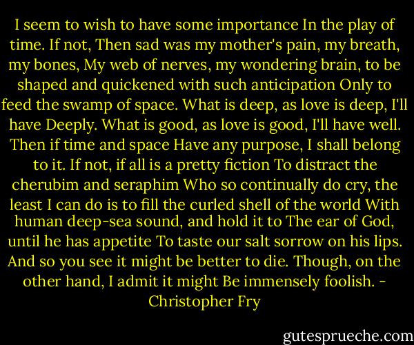 I seem to wish to have some importance<br />In the play of time. If not,<br />Then sad was my mother's pain, my breath, my bones,<br />My web of nerves, my wondering brain,<br />to be shaped and quickened with such anticipation<br />Only to feed the swamp of space.<br />What is deep, as love is deep, I'll have<br />Deeply. What is good, as love is good,<br />I'll have well. Then if time and space<br />Have any purpose, I shall belong to it.<br />If not, if all is a pretty fiction<br />To distract the cherubim and seraphim<br />Who so continually do cry, the least<br />I can do is to fill the curled shell of the world<br />With human deep-sea sound, and hold it to<br />The ear of God, until he has appetite<br />To taste our salt sorrow on his lips.<br />And so you see it might be better to die.<br />Though, on the other hand, I admit it might<br />Be immensely foolish. - Christopher Fry