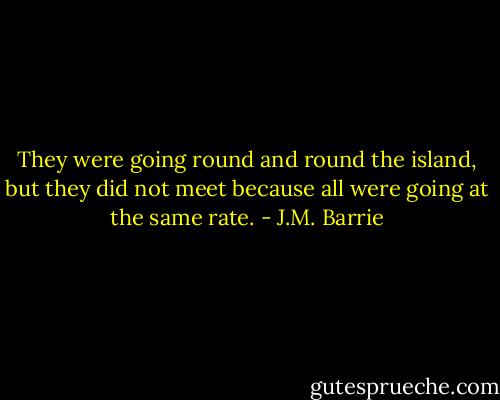 They were going round and round the island, but they did not meet because all were going at the same rate. - J.M. Barrie