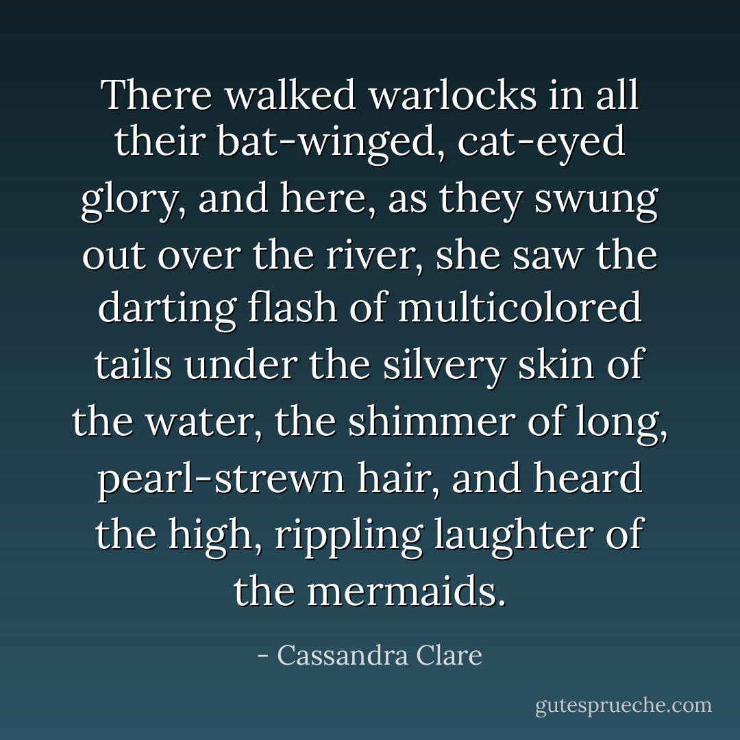 There walked warlocks in all their bat-winged, cat-eyed glory, and here, as they swung out over the river, she saw the darting flash of multicolored tails under the silvery skin of the water, the shimmer of long, pearl-strewn hair, and heard the high, rippling laughter of the mermaids. - Cassandra Clare