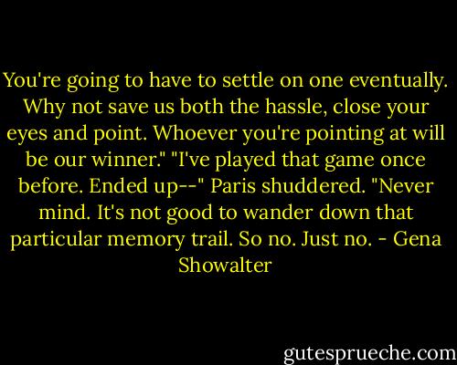 You're going to have to settle on one eventually. Why not save us both the hassle, close your eyes and point. Whoever you're pointing at will be our winner." "I've played that game once before. Ended up--" Paris shuddered. "Never mind. It's not good to wander down that particular memory trail. So no. Just no. - Gena Showalter