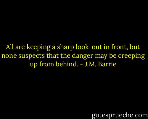 All are keeping a sharp look-out in front, but none suspects that the danger may be creeping up from behind. - J.M. Barrie