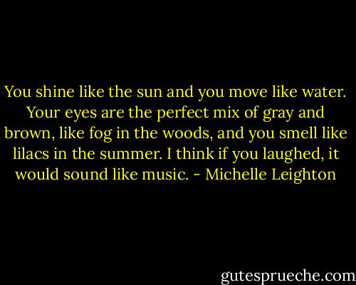 You shine like the sun and you move like water. Your eyes are the perfect mix of gray and brown, like fog in the woods, and you smell like lilacs in the summer. I think if you laughed, it would sound like music. - Michelle Leighton