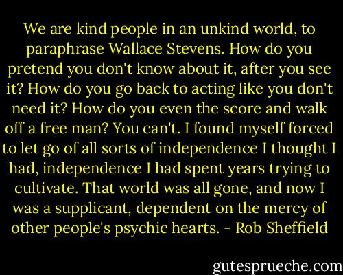 We are kind people in an unkind world, to paraphrase Wallace Stevens. How do you pretend you don't know about it, after you see it? How do you go back to acting like you don't need it? How do you even the score and walk off a free man? You can't. I found myself forced to let go of all sorts of independence I thought I had, independence I had spent years trying to cultivate. That world was all gone, and now I was a supplicant, dependent on the mercy of other people's psychic hearts. - Rob Sheffield