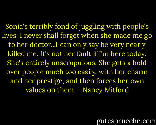 Sonia's terribly fond of juggling with people's lives. I never shall forget when she made me go to her doctor...I can only say he very nearly killed me. It's not her fault if I'm here today. She's entirely unscrupulous. She gets a hold over people much too easily, with her charm and her prestige, and then forces her own values on them. - Nancy Mitford