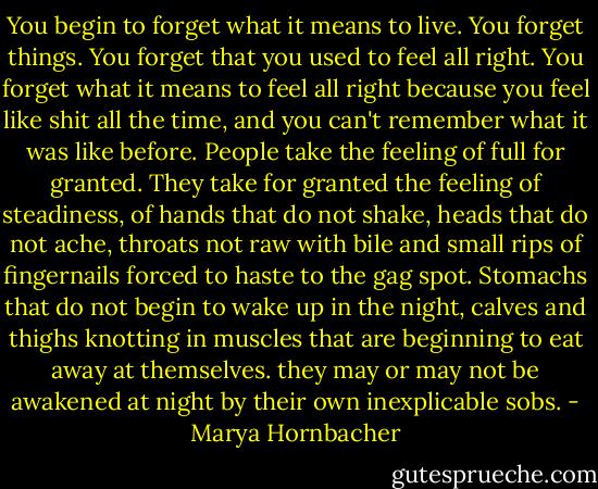 You begin to forget what it means to live. You forget things. You forget that you used to feel all right. You forget what it means to feel all right because you feel like shit all the time, and you can't remember what it was like before. People take the feeling of full for granted. They take for granted the feeling of steadiness, of hands that do not shake, heads that do not ache, throats not raw with bile and small rips of fingernails forced to haste to the gag spot. Stomachs that do not begin to wake up in the night, calves and thighs knotting in muscles that are beginning to eat away at themselves. they may or may not be awakened at night by their own inexplicable sobs. - Marya Hornbacher