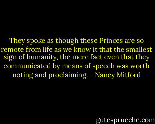 They spoke as though these Princes are so remote from life as we know it that the smallest sign of humanity, the mere fact even that they communicated by means of speech was worth noting and proclaiming. - Nancy Mitford