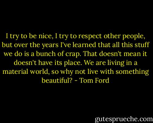 I try to be nice, I try to respect other people, but over the years I've learned that all this stuff we do is a bunch of crap. That doesn't mean it doesn't have its place. We are living in a material world, so why not live with something beautiful? - Tom Ford