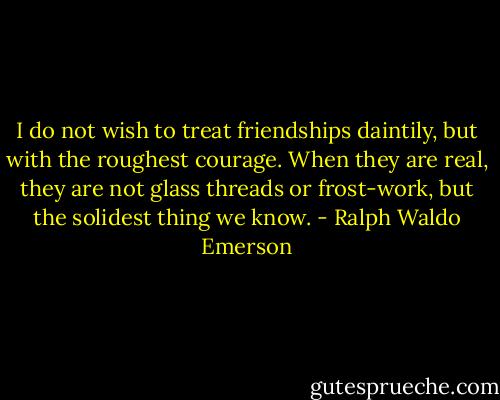 I do not wish to treat friendships daintily, but with the roughest courage. When they are real, they are not glass threads or frost-work, but the solidest thing we know. - Ralph Waldo Emerson