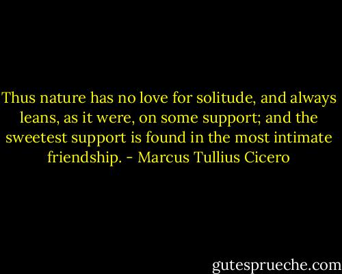 Thus nature has no love for solitude, and always leans, as it were, on some support; and the sweetest support is found in the most intimate friendship. - Marcus Tullius Cicero
