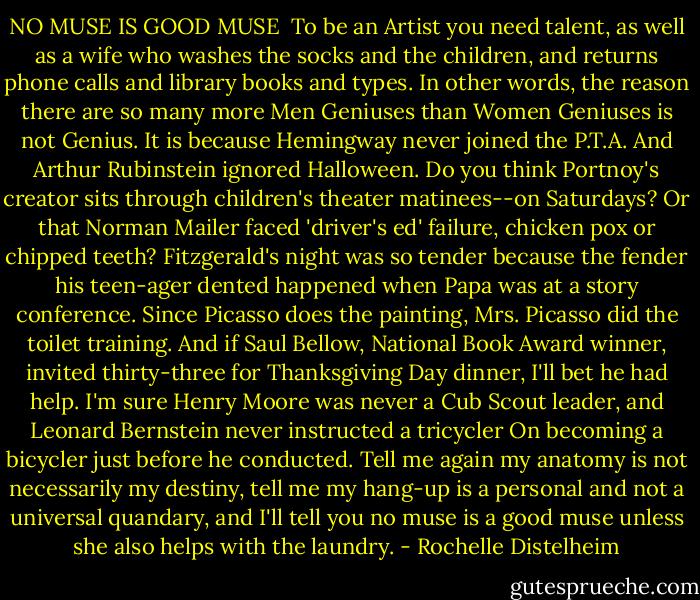 NO MUSE IS GOOD MUSE<br /><br />To be an Artist you need talent, as well as a wife<br />who washes the socks and the children,<br />and returns phone calls and library books and types.<br />In other words, the reason there are so many more<br />Men Geniuses than Women Geniuses is not Genius.<br />It is because Hemingway never joined the P.T.A.<br />And Arthur Rubinstein ignored Halloween.<br />Do you think Portnoy's creator sits through children's theater<br />matinees--on Saturdays?<br />Or that Norman Mailer faced 'driver's ed' failure,<br />chicken pox or chipped teeth?<br />Fitzgerald's night was so tender because the fender<br />his teen-ager dented happened when Papa was at a story conference.<br />Since Picasso does the painting, Mrs. Picasso did the toilet training.<br />And if Saul Bellow, National Book Award winner, invited thirty-three<br />for Thanksgiving Day dinner, I'll bet he had help.<br />I'm sure Henry Moore was never a Cub Scout leader,<br />and Leonard Bernstein never instructed a tricycler<br />On becoming a bicycler just before he conducted.<br />Tell me again my anatomy is not necessarily my destiny,<br />tell me my hang-up is a personal and not a universal quandary,<br />and I'll tell you no muse is a good muse<br />unless she also helps with the laundry. - Rochelle Distelheim